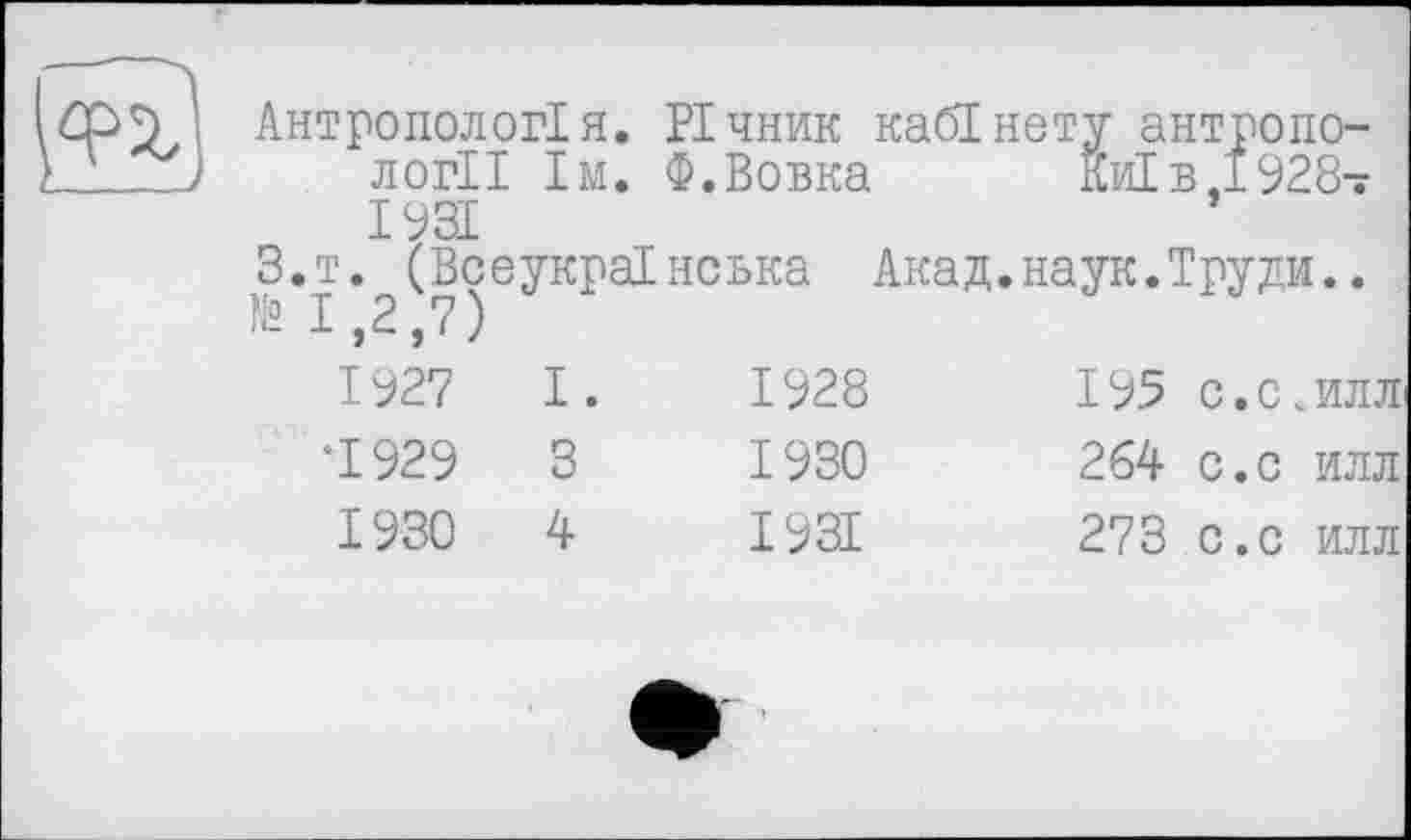 ﻿Антропологія. Річник кабінету антропології їм. Ф.Вовка	Киї в,1928-
1931
З.т. (Всеукраїнська Акад.наук.Труди.. И» 1,2,7)
1927	І.	1928	195	с.с .илл
*1929	3	1930	264	с.с илл
1930	4	1931	273	с.с илл